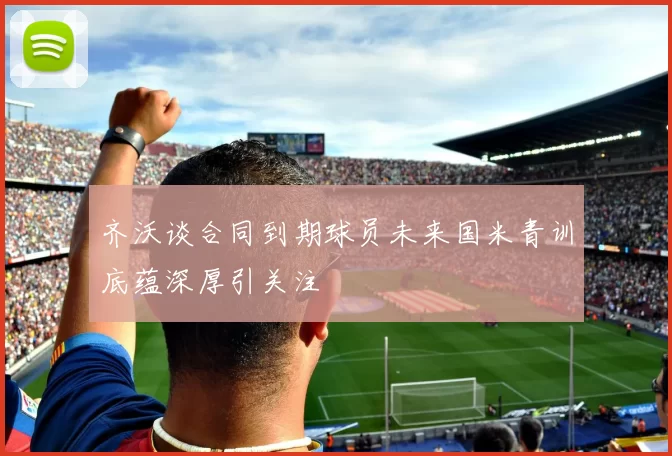 齐沃谈合同到期球员未来国米青训底蕴深厚引关注