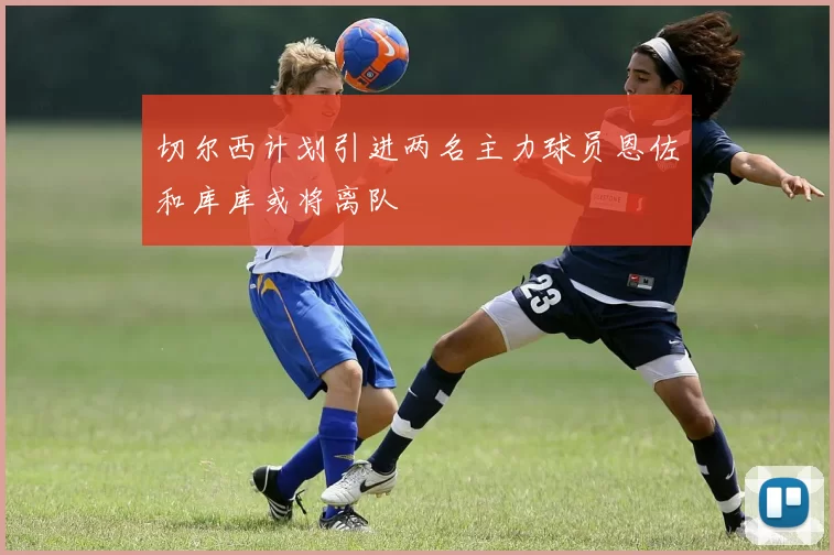 切尔西计划引进两名主力球员恩佐和库库或将离队