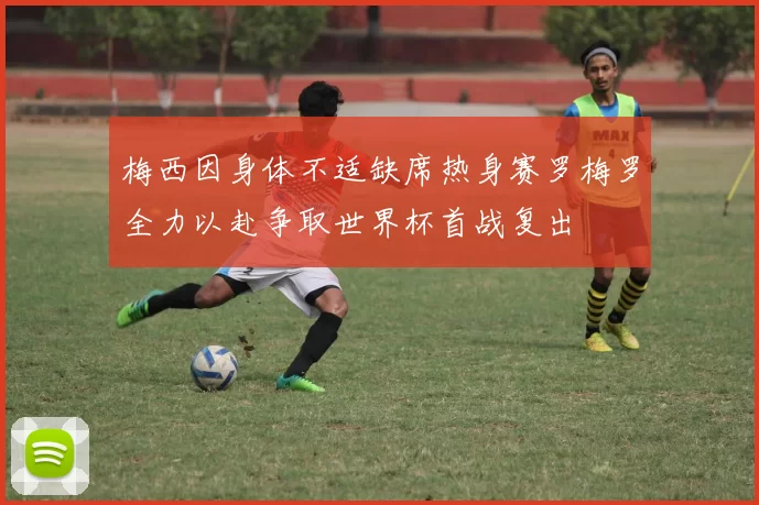 梅西因身体不适缺席热身赛罗梅罗全力以赴争取世界杯首战复出