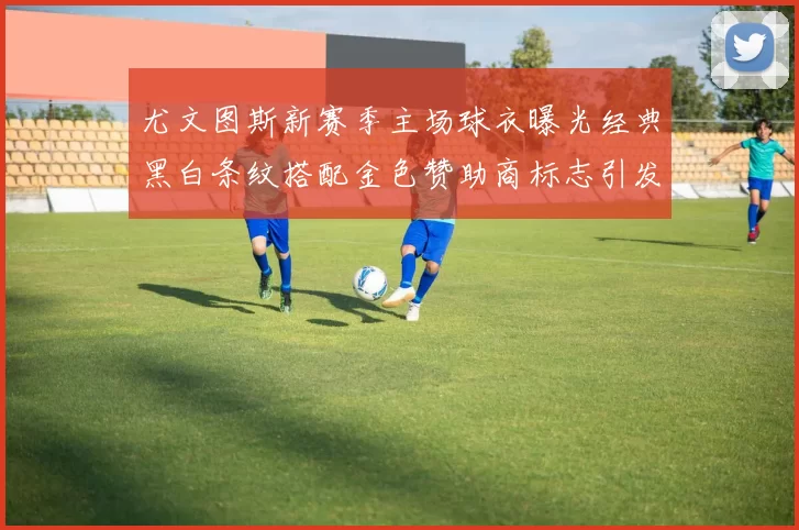 尤文图斯新赛季主场球衣曝光经典黑白条纹搭配金色赞助商标志引发期待