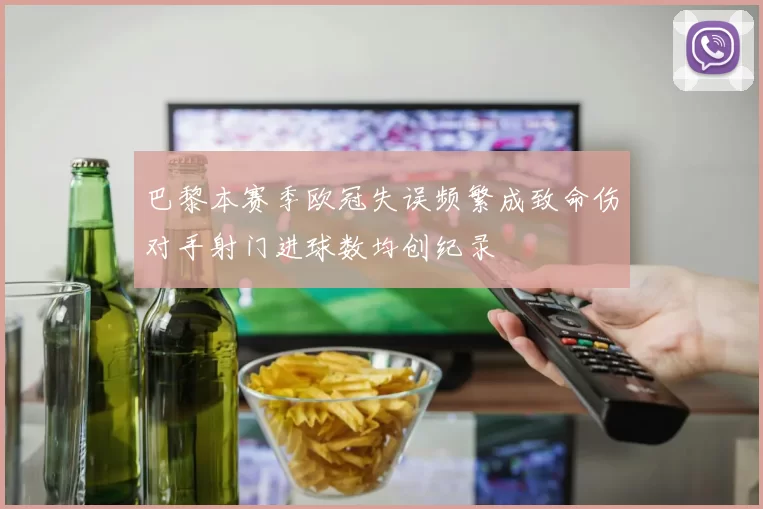 巴黎本赛季欧冠失误频繁成致命伤对手射门进球数均创纪录