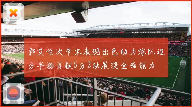 郭艾伦次节末表现出色助力球队追分半场贡献6分2助展现全面能力