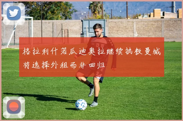 格拉利什若瓜迪奥拉继续执教曼城将选择外租而非回归