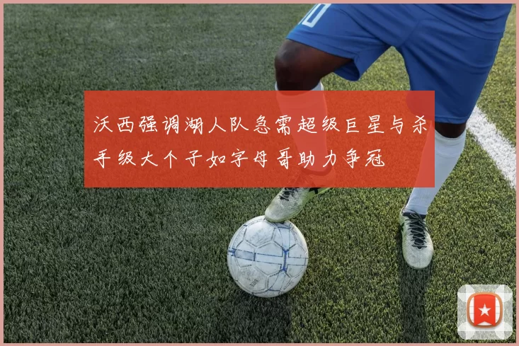 沃西强调湖人队急需超级巨星与杀手级大个子如字母哥助力争冠