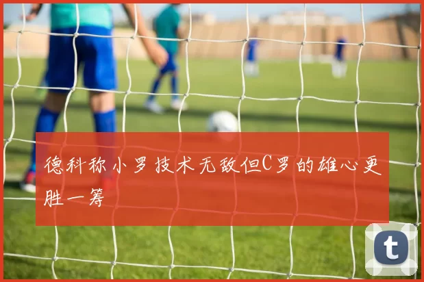 德科称小罗技术无敌但C罗的雄心更胜一筹