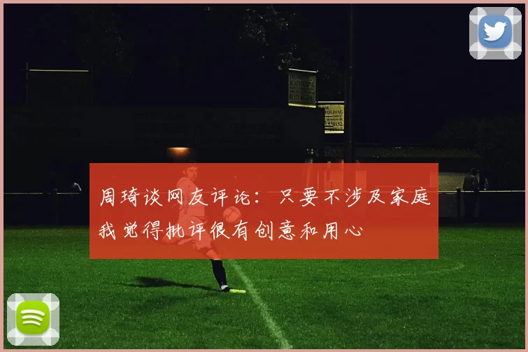 周琦谈网友评论：只要不涉及家庭我觉得批评很有创意和用心