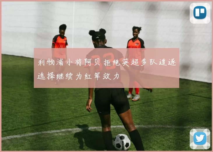 利物浦小将阿贝拒绝英超多队追逐选择继续为红军效力